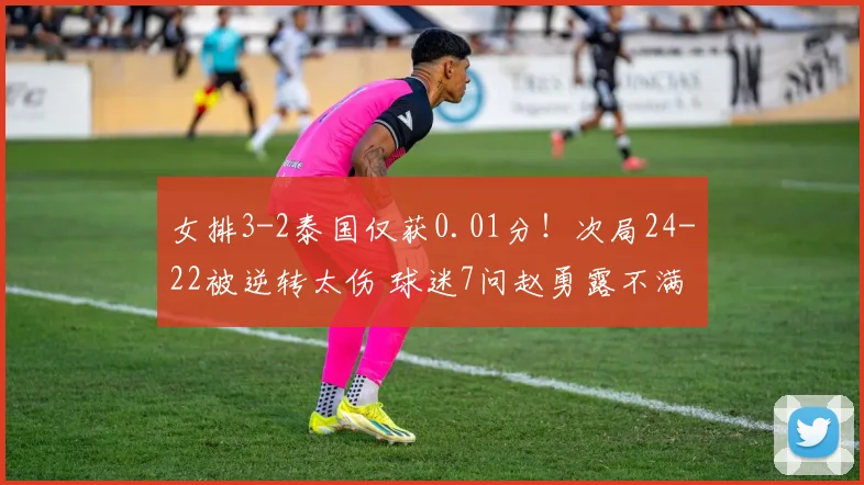 女排3-2泰国仅获0.01分！次局24-22被逆转太伤 球迷7问赵勇露不满