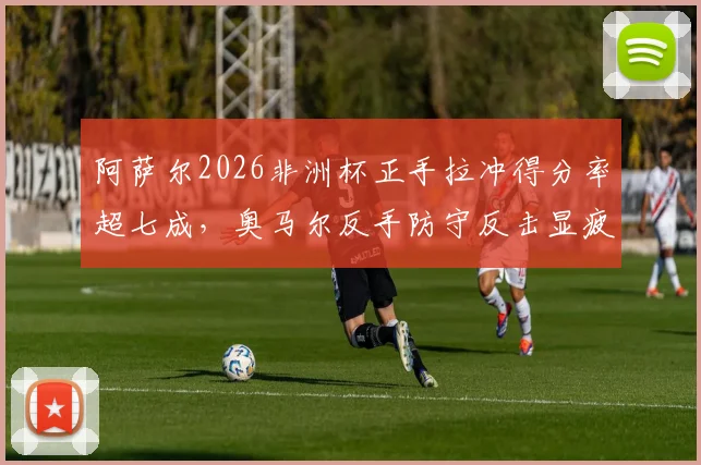 阿萨尔2026非洲杯正手拉冲得分率超七成,奥马尔反手防守反击显疲态