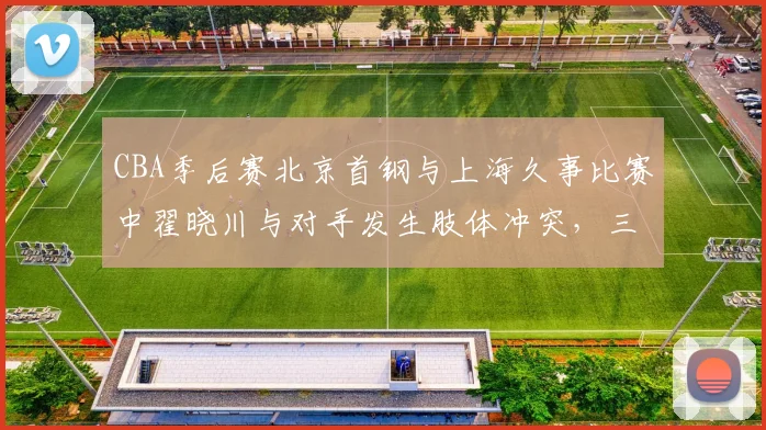 CBA季后赛北京首钢与上海久事比赛中翟晓川与对手发生肢体冲突,三人被夺权驱逐出场