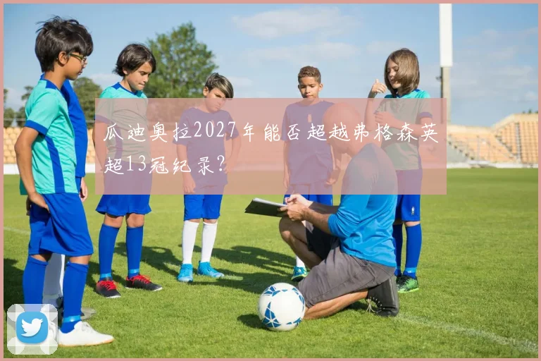 瓜迪奥拉2027年能否超越弗格森英超13冠纪录？