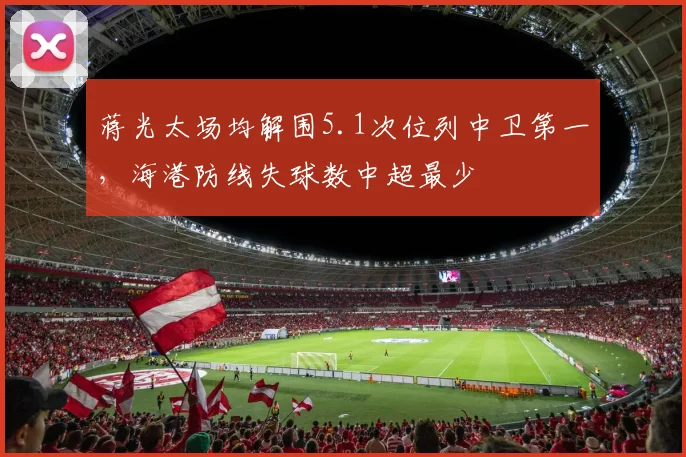 蒋光太场均解围5.1次位列中卫第一，海港防线失球数中超最少